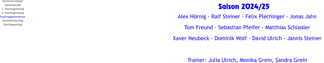 Kartenvorverkauf Generalprobe 1. Faschingssitzung 2. Faschingssitzung Faschingsgottesdienst Altweiberfasching Faschingsumzug Saison 2024/25   Alex Hörnig - Ralf Steiner - Felix Plechinger - Jonas Jahn   Tom Freund - Sebastian Pfeifer - Matthias Schüssler Xaver Neubeck - Dominik Wolf - David Ulrich - Jannis Steiner  Trainer: Julia Ulrich, Monika Grein, Sandra Grein