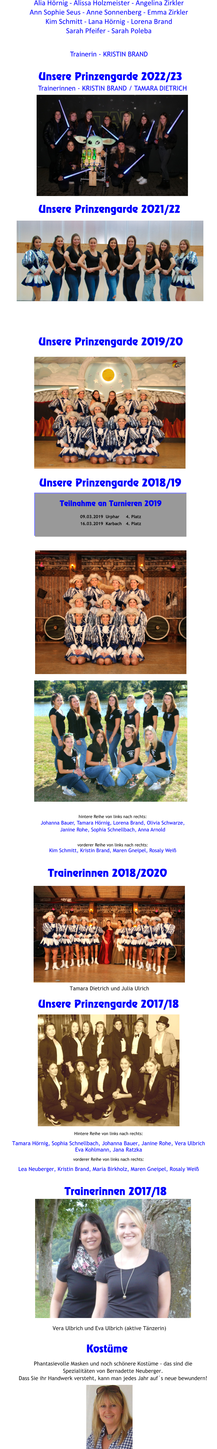 Unsere Prinzengarde 2017/18   Hintere Reihe von links nach rechts:  Tamara Hörnig, Sophia Schnellbach, Johanna Bauer, Janine Rohe, Vera UlbrichEva Kohlmann, Jana Ratzka  vorderer Reihe von links nach rechts: Lea Neuberger, Kristin Brand, Maria Birkholz, Maren Gneipel, Rosaly Weiß Trainerinnen 2017/18 Vera Ulbrich und Eva Ulbrich (aktive Tänzerin)     Unsere Prinzengarde 2018/19    hintere Reihe von links nach rechts: Johanna Bauer, Tamara Hörnig, Lorena Brand, Olivia Schwarze, Janine Rohe, Sophia Schnellbach, Anna Arnold  vorderer Reihe von links nach rechts:Kim Schmitt, Kristin Brand, Maren Gneipel, Rosaly Weiß Trainerinnen 2018/2020        Kostüme  Phantasievolle Masken und noch schönere Kostüme - das sind die Spezialitäten von Bernadette Neuberger.  Dass Sie ihr Handwerk versteht, kann man jedes Jahr auf´s neue bewundern! Teilnahme an Turnieren 2019  09.03.2019  Urphar 	4. Platz 16.03.2019  Karbach 	4. Platz       Unsere Prinzengarde 2019/20   Tamara Dietrich und Julia Ulrich     Unsere Prinzengarde 2021/22       Unsere Prinzengarde 2022/23    Trainerinnen - KRISTIN BRAND / TAMARA DIETRICH Trainerin - KRISTIN BRAND Alia Hörnig - Alissa Holzmeister - Angelina Zirkler Ann Sophie Seus - Anne Sonnenberg - Emma Zirkler Kim Schmitt - Lana Hörnig - Lorena Brand Sarah Pfeifer - Sarah Poleba